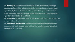 (4) Major repair. Major repair means a repair: (1) that if improperly done might
appreciably affect weight, balance, structural strength, performance, power-plant,
operations, flight characteristics, or other qualities affecting airworthiness; or (2)
that is not done according to accepted practices or cannot be done by elementary
operations. Described in IS: 5.1.1.2(a)(3).
(5) Modification. The alteration of an aircraft/aeronautical product in conformity with
an approved standard.
(6) Preventative maintenance. Simple or minor preservation operations and the
replacement of small standard parts, not involving complex assembly operations,
described in IS: 5.1.1.2(a)(5).
 