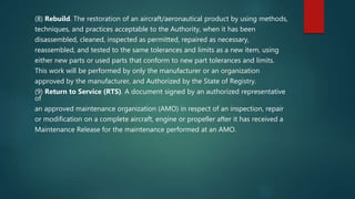 (8) Rebuild. The restoration of an aircraft/aeronautical product by using methods,
techniques, and practices acceptable to the Authority, when it has been
disassembled, cleaned, inspected as permitted, repaired as necessary,
reassembled, and tested to the same tolerances and limits as a new item, using
either new parts or used parts that conform to new part tolerances and limits.
This work will be performed by only the manufacturer or an organization
approved by the manufacturer, and Authorized by the State of Registry.
(9) Return to Service (RTS). A document signed by an authorized representative
of
an approved maintenance organization (AMO) in respect of an inspection, repair
or modification on a complete aircraft, engine or propeller after it has received a
Maintenance Release for the maintenance performed at an AMO.
 