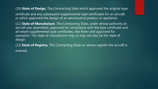 (10) State of Design. The Contracting State which approved the original type
certificate and any subsequent supplemental type certificates for an aircraft,
or which approved the design of an aeronautical product or appliance.
(11) State of Manufacture. The Contracting State, under whose authority an
aircraft was assembled, approved for compliance with the type certificate and
all extant supplemental type certificates, test flown and approved for
operation. The state of manufacture may or may not also be the state of
design.
(12) State of Registry. The Contracting State on whose register the aircraft is
entered.
 