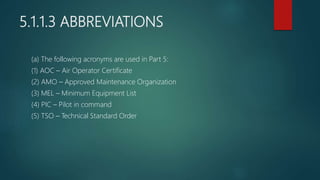 5.1.1.3 ABBREVIATIONS
(a) The following acronyms are used in Part 5:
(1) AOC – Air Operator Certificate
(2) AMO – Approved Maintenance Organization
(3) MEL – Minimum Equipment List
(4) PIC – Pilot in command
(5) TSO – Technical Standard Order
 