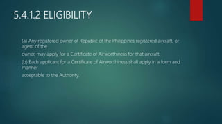 5.4.1.2 ELIGIBILITY
(a) Any registered owner of Republic of the Philippines registered aircraft, or
agent of the
owner, may apply for a Certificate of Airworthiness for that aircraft.
(b) Each applicant for a Certificate of Airworthiness shall apply in a form and
manner
acceptable to the Authority.
 