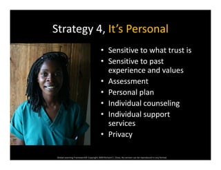Strategy 4, It’s PersonalStrategy 4, It s Personal
• Sensitive to what trust isSe s t e to at t ust s
• Sensitive to past 
experience and valuesp
• Assessment
• Personal planp
• Individual counseling
• Individual support pp
services
• Privacy
Global Learning Framework© Copyright 2009 Richard C. Close, No version can be reproduced in any format.  
 