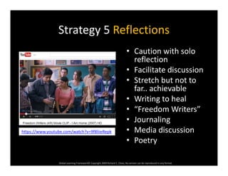Strategy 5 ReflectionsStrategy 5 Reflections
• Caution with solo 
reflection
• Facilitate discussion
• Stretch but not to 
far.. achievable
• Writing to heal• Writing to heal
• “Freedom Writers”
• JournalingJournaling
• Media discussion
• Poetry
https://www.youtube.com/watch?v=9f8liieRepk
Global Learning Framework© Copyright 2009 Richard C. Close, No version can be reproduced in any format.  
y
 