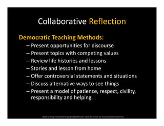 Collaborative ReflectionCollaborative Reflection
Democratic Teaching Methods:Democratic Teaching Methods:
– Present opportunities for discourse
– Present topics with competing valuesp p g
– Review life histories and lessons
– Stories and lesson from home
– Offer controversial statements and situations
– Discuss alternative ways to see things
– Present a model of patience, respect, civility, 
responsibility and helping.
Global Learning Framework© Copyright 2009 Richard C. Close, No version can be reproduced in any format.  
 