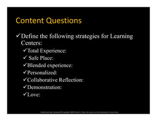 Content QuestionsContent Questions
Define the following strategies for LearningDefine the following strategies for Learning
Centers:
Total Experience:p
 Safe Place:
Blended experience:p
Personalized:
Collaborative Reflection:
Demonstration:
Love:
Global Learning Framework© Copyright 2009 Richard C. Close, No version can be reproduced in any format.  
 