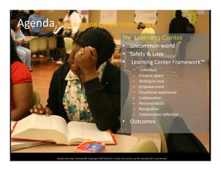 Agenda The Learning Center Framework
The Learning Center
• Uncommon world
• Safety & Love• Safety & Love
• Learning Center Framework™
– Individual
C ti– Creative space
– Writing to heal
– Empowerment
– Situational experience
ll b– Collaboration
– Personal touch
– Recognition
– Collaborative reflection
• Outcomes
Global Learning Framework© Copyright 2009 Richard C. Close, No version can be reproduced in any format.  
Copyright RClose Kenya 2007
 
