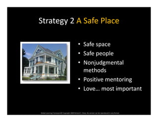 Strategy 2 A Safe PlaceStrategy 2 A Safe Place
• Safe space
• Safe people• Safe people
• Nonjudgmental 
th dmethods
• Positive mentoring
• Love… most important
Global Learning Framework© Copyright 2009 Richard C. Close, No version can be reproduced in any format.  
 