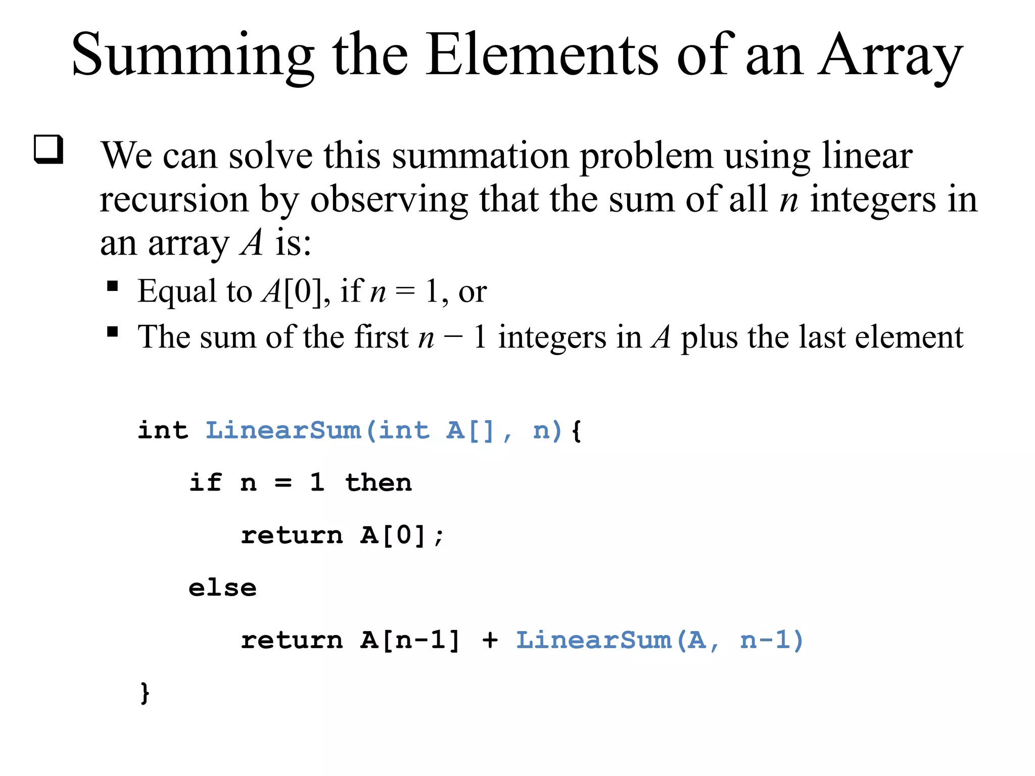 Summing the Elements of an Array 
 We can solve this summation problem using linear 
recursion by observing that the sum of all n integers in 
an array A is: 
 Equal to A[0], if n = 1, or 
 The sum of the first n − 1 integers in A plus the last element 
int LinearSum(int A[], n){ 
if n = 1 then 
return A[0]; 
else 
return A[n-1] + LinearSum(A, n-1) 
} 
 