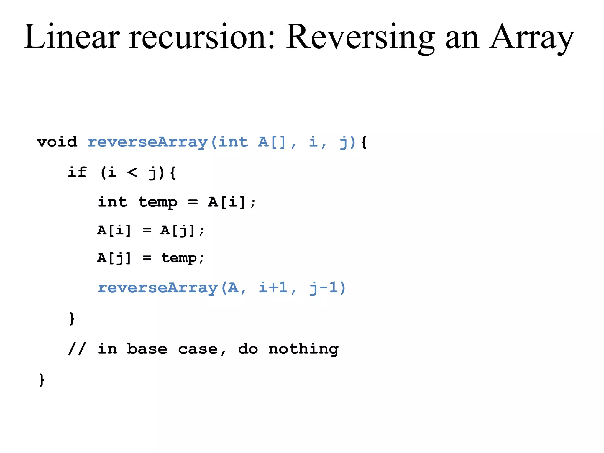 Linear recursion: Reversing an Array 
void reverseArray(int A[], i, j){ 
if (i < j){ 
int temp = A[i]; 
A[i] = A[j]; 
A[j] = temp; 
reverseArray(A, i+1, j-1) 
} 
// in base case, do nothing 
} 
 