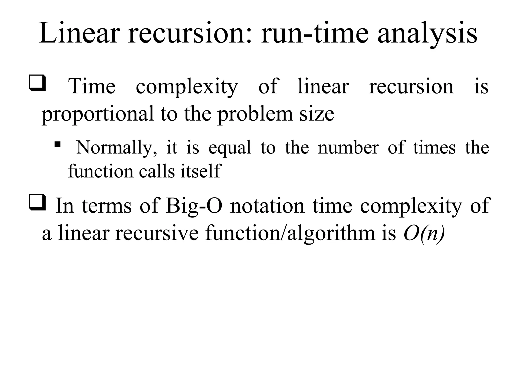 Linear recursion: run-time analysis 
 Time complexity of linear recursion is 
proportional to the problem size 
 Normally, it is equal to the number of times the 
function calls itself 
 In terms of Big-O notation time complexity of 
a linear recursive function/algorithm is O(n) 
 