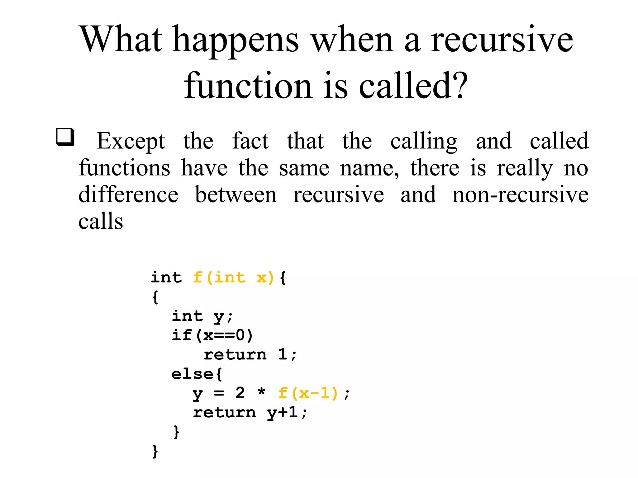 What happens when a recursive 
function is called? 
 Except the fact that the calling and called 
functions have the same name, there is really no 
difference between recursive and non-recursive 
calls 
int f(int x){ 
{ 
int y; 
if(x==0) 
return 1; 
else{ 
y = 2 * f(x-1); 
return y+1; 
} 
} 
 
