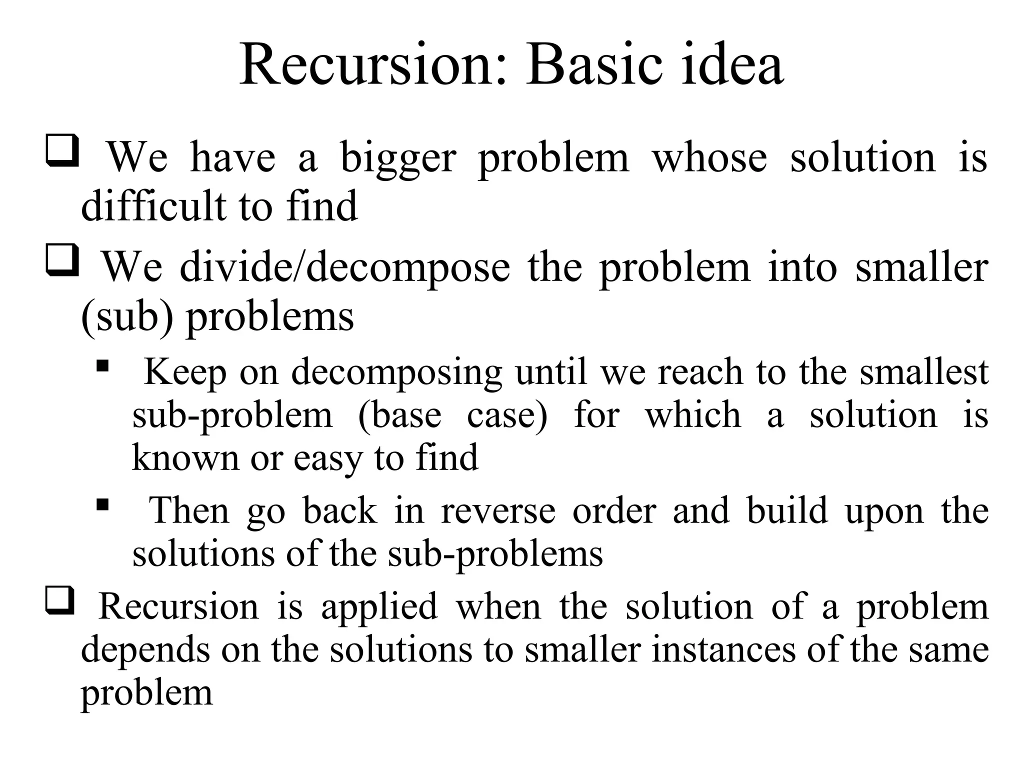 Recursion: Basic idea 
 We have a bigger problem whose solution is 
difficult to find 
 We divide/decompose the problem into smaller 
(sub) problems 
 Keep on decomposing until we reach to the smallest 
sub-problem (base case) for which a solution is 
known or easy to find 
 Then go back in reverse order and build upon the 
solutions of the sub-problems 
 Recursion is applied when the solution of a problem 
depends on the solutions to smaller instances of the same 
problem 
 