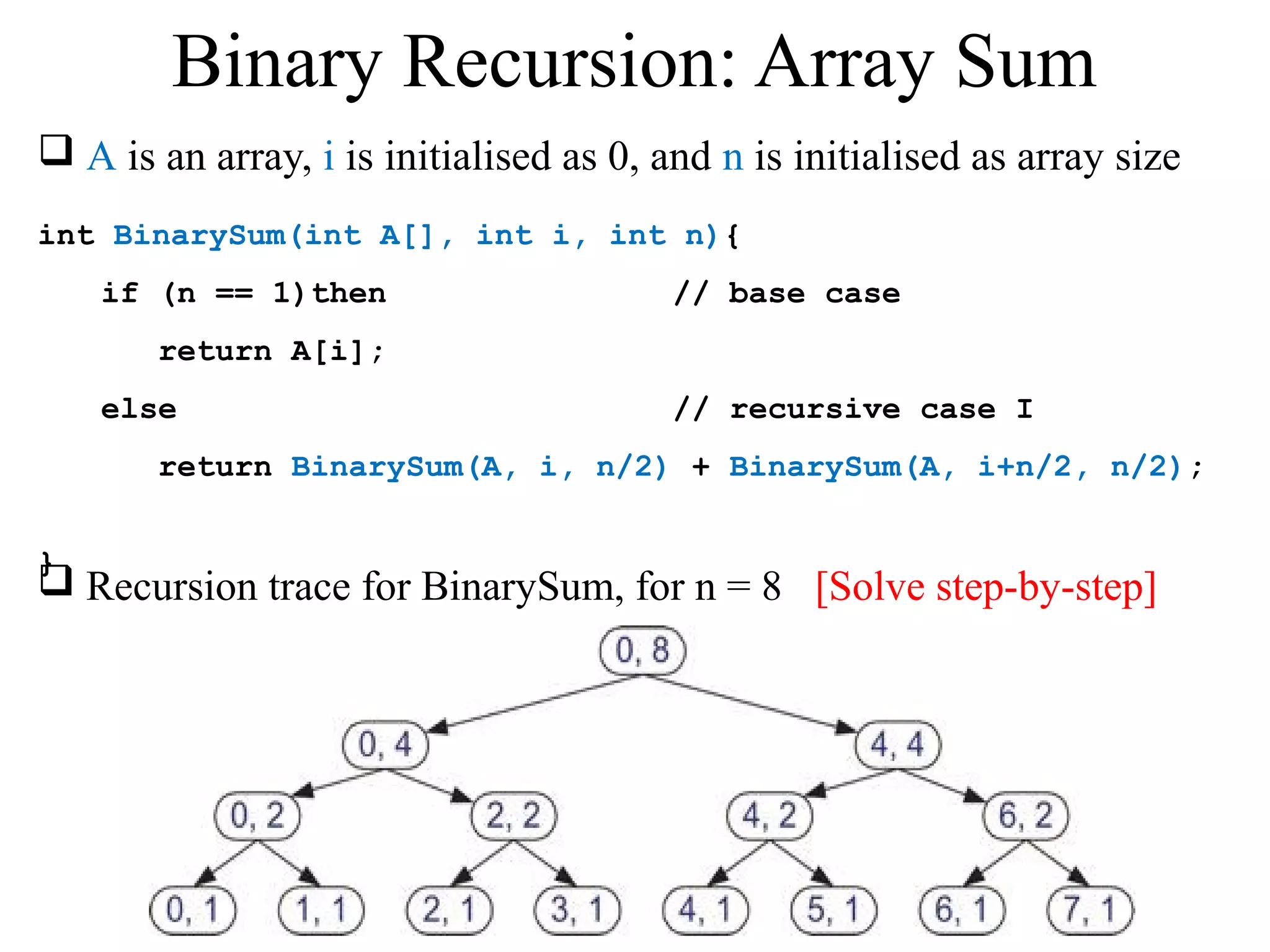  A is an array, i is initialised as 0, and n is initialised as array size 
int BinarySum(int A[], int i, int n){ 
if (n == 1)then // base case 
return A[i]; 
else // recursive case I 
return BinarySum(A, i, n/2) + BinarySum(A, i+n/2, n/2); 
} 
Binary Recursion: Array Sum 
 Recursion trace for BinarySum, for n = 8 [Solve step-by-step] 
 