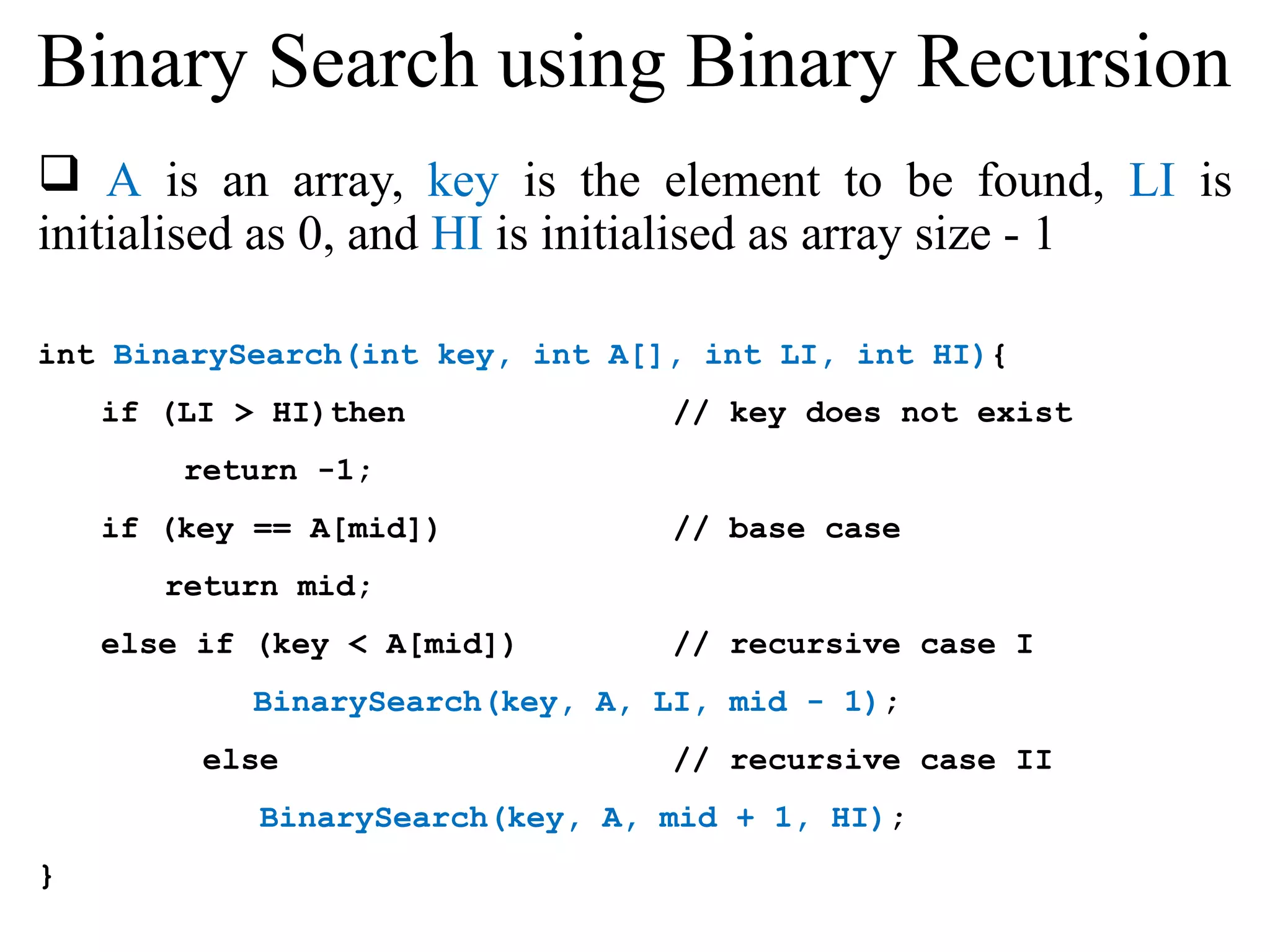 Binary Search using Binary Recursion 
 A is an array, key is the element to be found, LI is 
initialised as 0, and HI is initialised as array size - 1 
int BinarySearch(int key, int A[], int LI, int HI){ 
if (LI > HI)then // key does not exist 
return -1; 
if (key == A[mid]) // base case 
return mid; 
else if (key < A[mid]) // recursive case I 
BinarySearch(key, A, LI, mid - 1); 
else // recursive case II 
BinarySearch(key, A, mid + 1, HI); 
} 
 