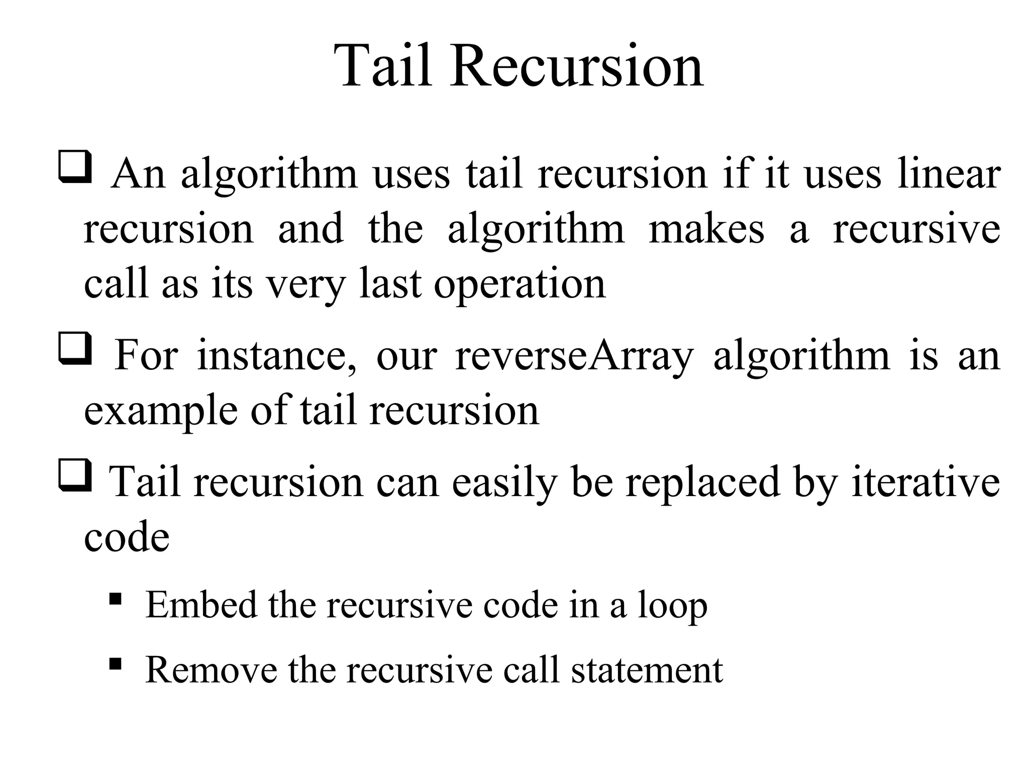 Tail Recursion 
 An algorithm uses tail recursion if it uses linear 
recursion and the algorithm makes a recursive 
call as its very last operation 
 For instance, our reverseArray algorithm is an 
example of tail recursion 
 Tail recursion can easily be replaced by iterative 
code 
 Embed the recursive code in a loop 
 Remove the recursive call statement 
 