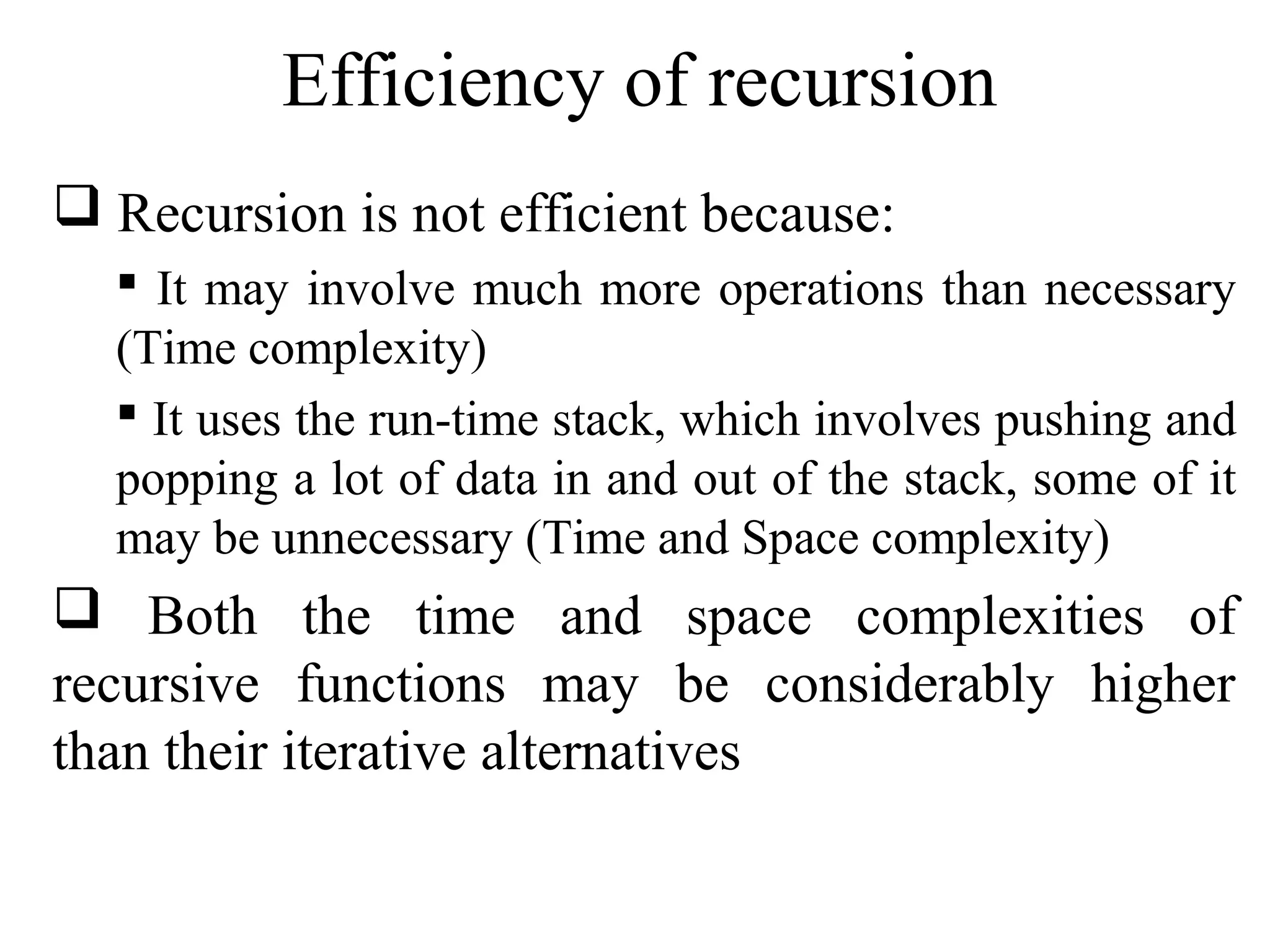 Efficiency of recursion 
 Recursion is not efficient because: 
 It may involve much more operations than necessary 
(Time complexity) 
 It uses the run-time stack, which involves pushing and 
popping a lot of data in and out of the stack, some of it 
may be unnecessary (Time and Space complexity) 
 Both the time and space complexities of 
recursive functions may be considerably higher 
than their iterative alternatives 
 