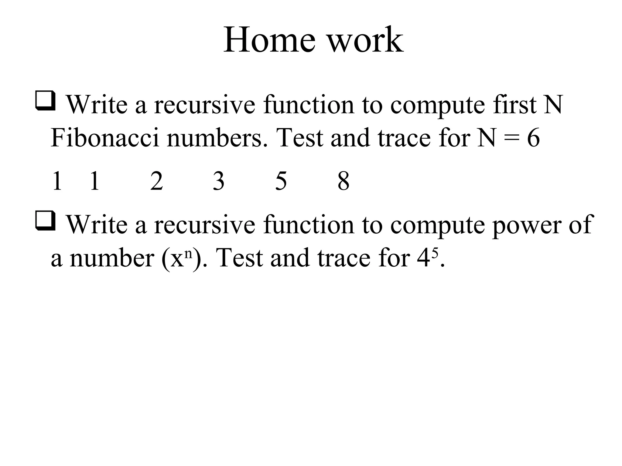 Home work 
 Write a recursive function to compute first N 
Fibonacci numbers. Test and trace for N = 6 
1 1 2 3 5 8 
 Write a recursive function to compute power of 
a number (xn). Test and trace for 45. 
 