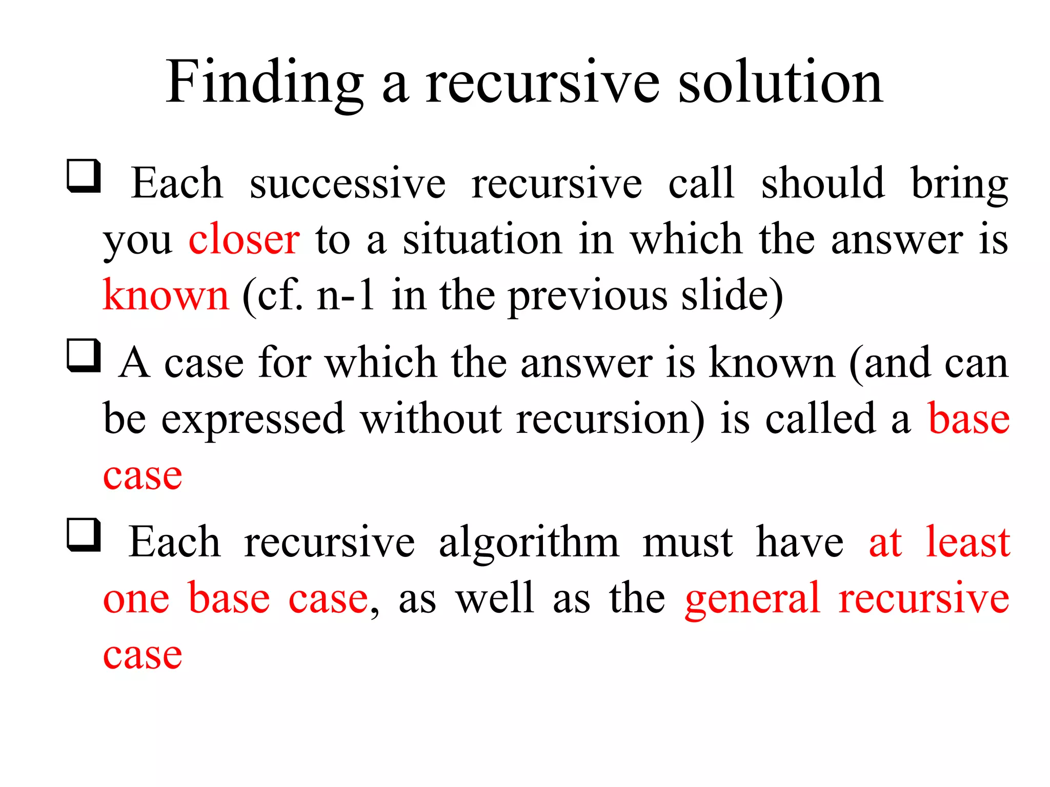 Finding a recursive solution 
 Each successive recursive call should bring 
you closer to a situation in which the answer is 
known (cf. n-1 in the previous slide) 
 A case for which the answer is known (and can 
be expressed without recursion) is called a base 
case 
 Each recursive algorithm must have at least 
one base case, as well as the general recursive 
case 
 