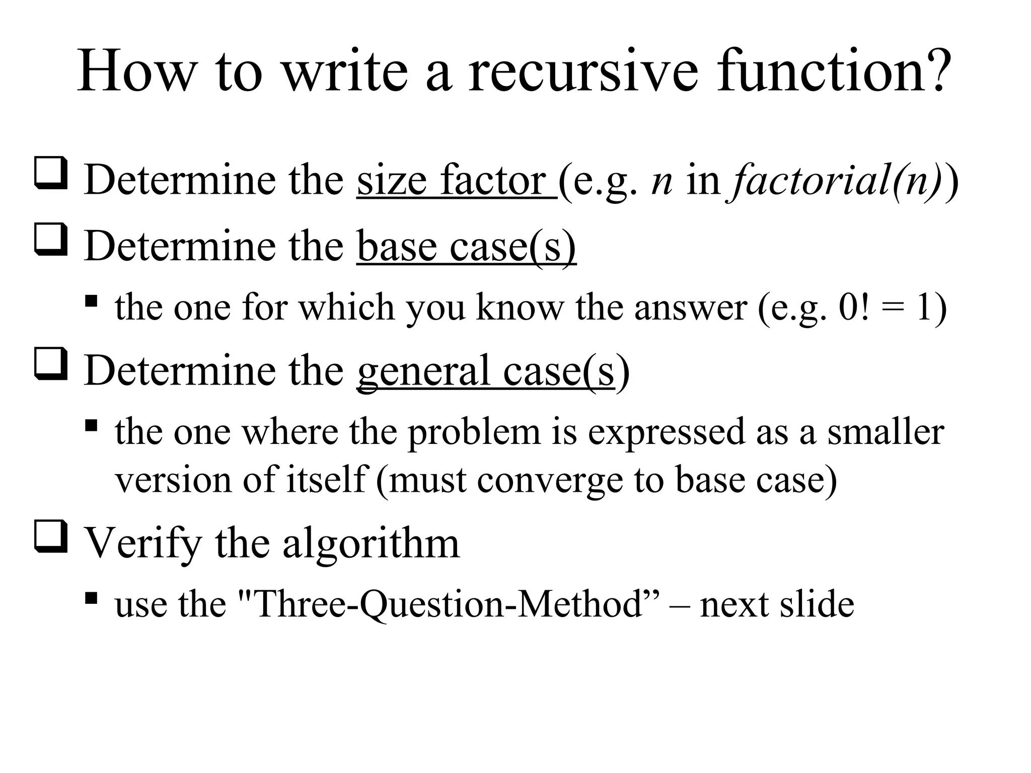 How to write a recursive function? 
 Determine the size factor (e.g. n in factorial(n)) 
 Determine the base case(s) 
 the one for which you know the answer (e.g. 0! = 1) 
 Determine the general case(s) 
 the one where the problem is expressed as a smaller 
version of itself (must converge to base case) 
 Verify the algorithm 
 use the "Three-Question-Method” – next slide 
 