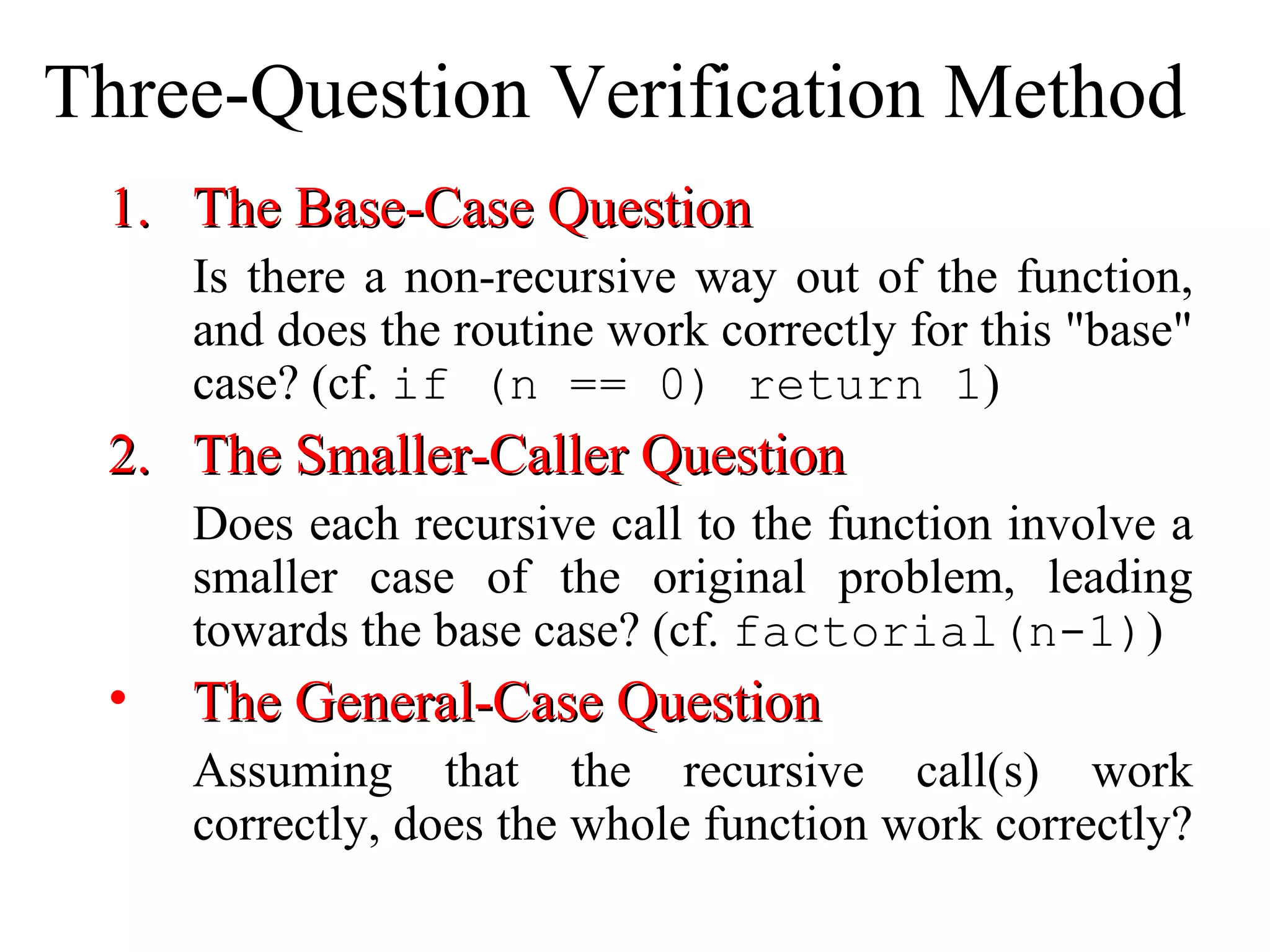 Three-Question Verification Method 
11.. TThhee BBaassee--CCaassee QQuueessttiioonn 
Is there a non-recursive way out of the function, 
and does the routine work correctly for this "base" 
case? (cf. if (n == 0) return 1) 
22.. TThhee SSmmaalllleerr--CCaalllleerr QQuueessttiioonn 
Does each recursive call to the function involve a 
smaller case of the original problem, leading 
towards the base case? (cf. factorial(n-1)) 
• TThhee GGeenneerraall--CCaassee QQuueessttiioonn 
Assuming that the recursive call(s) work 
correctly, does the whole function work correctly? 
 