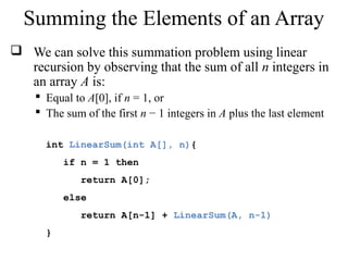Summing the Elements of an Array 
 We can solve this summation problem using linear 
recursion by observing that the sum of all n integers in 
an array A is: 
 Equal to A[0], if n = 1, or 
 The sum of the first n − 1 integers in A plus the last element 
int LinearSum(int A[], n){ 
if n = 1 then 
return A[0]; 
else 
return A[n-1] + LinearSum(A, n-1) 
} 
 