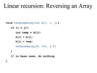 Linear recursion: Reversing an Array 
void reverseArray(int A[], i, j){ 
if (i < j){ 
int temp = A[i]; 
A[i] = A[j]; 
A[j] = temp; 
reverseArray(A, i+1, j-1) 
} 
// in base case, do nothing 
} 
 