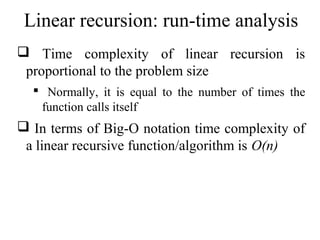 Linear recursion: run-time analysis 
 Time complexity of linear recursion is 
proportional to the problem size 
 Normally, it is equal to the number of times the 
function calls itself 
 In terms of Big-O notation time complexity of 
a linear recursive function/algorithm is O(n) 
 