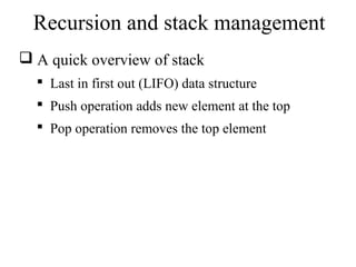 Recursion and stack management 
 A quick overview of stack 
 Last in first out (LIFO) data structure 
 Push operation adds new element at the top 
 Pop operation removes the top element 
 