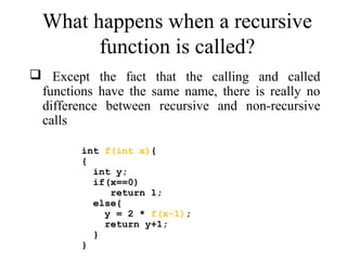 What happens when a recursive 
function is called? 
 Except the fact that the calling and called 
functions have the same name, there is really no 
difference between recursive and non-recursive 
calls 
int f(int x){ 
{ 
int y; 
if(x==0) 
return 1; 
else{ 
y = 2 * f(x-1); 
return y+1; 
} 
} 
 
