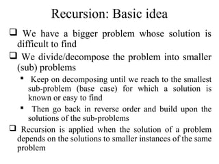 Recursion: Basic idea 
 We have a bigger problem whose solution is 
difficult to find 
 We divide/decompose the problem into smaller 
(sub) problems 
 Keep on decomposing until we reach to the smallest 
sub-problem (base case) for which a solution is 
known or easy to find 
 Then go back in reverse order and build upon the 
solutions of the sub-problems 
 Recursion is applied when the solution of a problem 
depends on the solutions to smaller instances of the same 
problem 
 