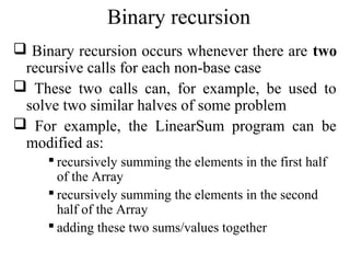 Binary recursion 
 Binary recursion occurs whenever there are two 
recursive calls for each non-base case 
 These two calls can, for example, be used to 
solve two similar halves of some problem 
 For example, the LinearSum program can be 
modified as: 
 recursively summing the elements in the first half 
of the Array 
 recursively summing the elements in the second 
half of the Array 
 adding these two sums/values together 
 