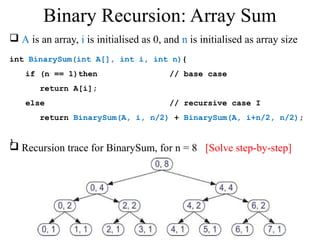  A is an array, i is initialised as 0, and n is initialised as array size 
int BinarySum(int A[], int i, int n){ 
if (n == 1)then // base case 
return A[i]; 
else // recursive case I 
return BinarySum(A, i, n/2) + BinarySum(A, i+n/2, n/2); 
} 
Binary Recursion: Array Sum 
 Recursion trace for BinarySum, for n = 8 [Solve step-by-step] 
 