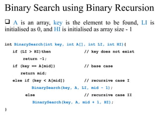 Binary Search using Binary Recursion 
 A is an array, key is the element to be found, LI is 
initialised as 0, and HI is initialised as array size - 1 
int BinarySearch(int key, int A[], int LI, int HI){ 
if (LI > HI)then // key does not exist 
return -1; 
if (key == A[mid]) // base case 
return mid; 
else if (key < A[mid]) // recursive case I 
BinarySearch(key, A, LI, mid - 1); 
else // recursive case II 
BinarySearch(key, A, mid + 1, HI); 
} 
 