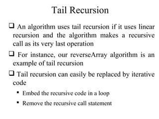 Tail Recursion 
 An algorithm uses tail recursion if it uses linear 
recursion and the algorithm makes a recursive 
call as its very last operation 
 For instance, our reverseArray algorithm is an 
example of tail recursion 
 Tail recursion can easily be replaced by iterative 
code 
 Embed the recursive code in a loop 
 Remove the recursive call statement 
 