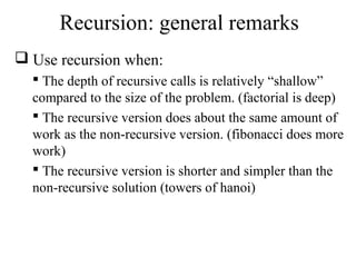 Recursion: general remarks 
 Use recursion when: 
 The depth of recursive calls is relatively “shallow” 
compared to the size of the problem. (factorial is deep) 
 The recursive version does about the same amount of 
work as the non-recursive version. (fibonacci does more 
work) 
 The recursive version is shorter and simpler than the 
non-recursive solution (towers of hanoi) 
 