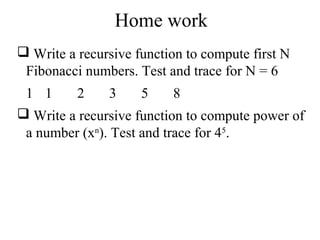 Home work 
 Write a recursive function to compute first N 
Fibonacci numbers. Test and trace for N = 6 
1 1 2 3 5 8 
 Write a recursive function to compute power of 
a number (xn). Test and trace for 45. 
 
