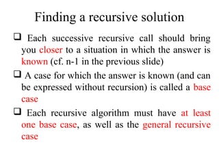 Finding a recursive solution 
 Each successive recursive call should bring 
you closer to a situation in which the answer is 
known (cf. n-1 in the previous slide) 
 A case for which the answer is known (and can 
be expressed without recursion) is called a base 
case 
 Each recursive algorithm must have at least 
one base case, as well as the general recursive 
case 
 