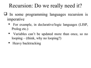 Recursion: Do we really need it? 
 In some programming languages recursion is 
imperative 
 For example, in declarative/logic languages (LISP, 
Prolog etc.) 
 Variables can’t be updated more than once, so no 
looping – (think, why no looping?) 
 Heavy backtracking 
 
