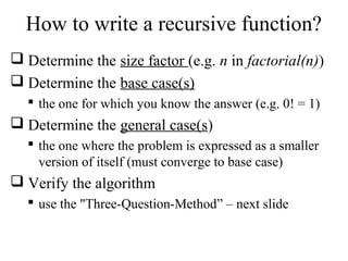 How to write a recursive function? 
 Determine the size factor (e.g. n in factorial(n)) 
 Determine the base case(s) 
 the one for which you know the answer (e.g. 0! = 1) 
 Determine the general case(s) 
 the one where the problem is expressed as a smaller 
version of itself (must converge to base case) 
 Verify the algorithm 
 use the "Three-Question-Method” – next slide 
 