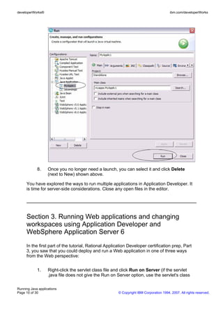 developerWorks®                                                                         ibm.com/developerWorks




            8.     Once you no longer need a launch, you can select it and click Delete
                   (next to New) shown above.

     You have explored the ways to run multiple applications in Application Developer. It
     is time for server-side considerations. Close any open files in the editor.




     Section 3. Running Web applications and changing
     workspaces using Application Developer and
     WebSphere Application Server 6
     In the first part of the tutorial, Rational Application Developer certification prep, Part
     3, you saw that you could deploy and run a Web application in one of three ways
     from the Web perspective:


            1.     Right-click the servlet class file and click Run on Server (if the servlet
                   .java file does not give the Run on Server option, use the servlet's class

Running Java applications
Page 10 of 30                                          © Copyright IBM Corporation 1994, 2007. All rights reserved.
 