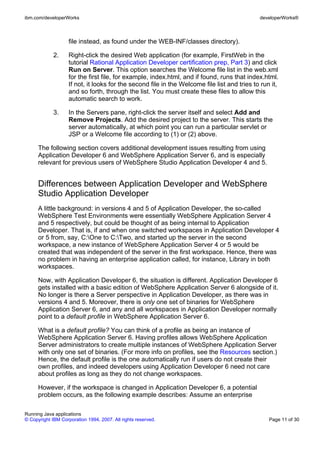 ibm.com/developerWorks                                                                        developerWorks®



                    file instead, as found under the WEB-INF/classes directory).

             2.     Right-click the desired Web application (for example, FirstWeb in the
                    tutorial Rational Application Developer certification prep, Part 3) and click
                    Run on Server. This option searches the Welcome file list in the web.xml
                    for the first file, for example, index.html, and if found, runs that index.html.
                    If not, it looks for the second file in the Welcome file list and tries to run it,
                    and so forth, through the list. You must create these files to allow this
                    automatic search to work.

             3.     In the Servers pane, right-click the server itself and select Add and
                    Remove Projects. Add the desired project to the server. This starts the
                    server automatically, at which point you can run a particular servlet or
                    JSP or a Welcome file according to (1) or (2) above.

      The following section covers additional development issues resulting from using
      Application Developer 6 and WebSphere Application Server 6, and is especially
      relevant for previous users of WebSphere Studio Application Developer 4 and 5.


      Differences between Application Developer and WebSphere
      Studio Application Developer
      A little background: in versions 4 and 5 of Application Developer, the so-called
      WebSphere Test Environments were essentially WebSphere Application Server 4
      and 5 respectively, but could be thought of as being internal to Application
      Developer. That is, if and when one switched workspaces in Application Developer 4
      or 5 from, say, C:One to C:Two, and started up the server in the second
      workspace, a new instance of WebSphere Application Server 4 or 5 would be
      created that was independent of the server in the first workspace. Hence, there was
      no problem in having an enterprise application called, for instance, Library in both
      workspaces.

      Now, with Application Developer 6, the situation is different. Application Developer 6
      gets installed with a basic edition of WebSphere Application Server 6 alongside of it.
      No longer is there a Server perspective in Application Developer, as there was in
      versions 4 and 5. Moreover, there is only one set of binaries for WebSphere
      Application Server 6, and any and all workspaces in Application Developer normally
      point to a default profile in WebSphere Application Server 6.

      What is a default profile? You can think of a profile as being an instance of
      WebSphere Application Server 6. Having profiles allows WebSphere Application
      Server administrators to create multiple instances of WebSphere Application Server
      with only one set of binaries. (For more info on profiles, see the Resources section.)
      Hence, the default profile is the one automatically run if users do not create their
      own profiles, and indeed developers using Application Developer 6 need not care
      about profiles as long as they do not change workspaces.

      However, if the workspace is changed in Application Developer 6, a potential
      problem occurs, as the following example describes: Assume an enterprise

Running Java applications
© Copyright IBM Corporation 1994, 2007. All rights reserved.                                      Page 11 of 30
 