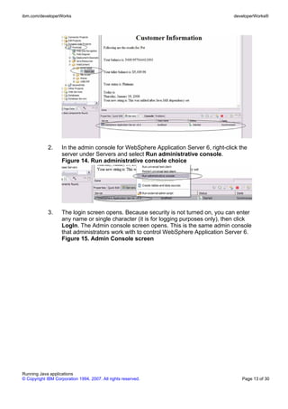 ibm.com/developerWorks                                                                 developerWorks®




             2.     In the admin console for WebSphere Application Server 6, right-click the
                    server under Servers and select Run administrative console.
                    Figure 14. Run administrative console choice




             3.     The login screen opens. Because security is not turned on, you can enter
                    any name or single character (it is for logging purposes only), then click
                    LogIn. The Admin console screen opens. This is the same admin console
                    that administrators work with to control WebSphere Application Server 6.
                    Figure 15. Admin Console screen




Running Java applications
© Copyright IBM Corporation 1994, 2007. All rights reserved.                              Page 13 of 30
 