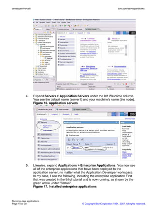 developerWorks®                                                                         ibm.com/developerWorks




            4.     Expand Servers > Application Servers under the left Welcome column.
                   You see the default name (server1) and your machine's name (the node).
                   Figure 16. Application servers




            5.     Likewise, expand Applications > Enterprise Applications. You now see
                   all of the enterprise applications that have been deployed to the
                   application server, no matter what the Application Developer workspace.
                   In my case, I see the following, including the enterprise application First
                   that was created in the third tutorial and is now running, as shown by the
                   green arrow under "Status".
                   Figure 17. Installed enterprise applications



Running Java applications
Page 14 of 30                                          © Copyright IBM Corporation 1994, 2007. All rights reserved.
 