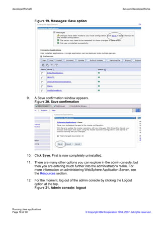 developerWorks®                                                                      ibm.com/developerWorks



                   Figure 19. Messages: Save option




            9.     A Save confirmation window appears.
                   Figure 20. Save confirmation




            10. Click Save. First is now completely uninstalled.

            11. There are many other options you can explore in the admin console, but
                then you are entering much further into the administrator's realm. For
                more information on administering WebSphere Application Server, see
                the Resources section.

            12. For the moment, log out of the admin console by clicking the Logout
                option at the top.
                Figure 21. Admin console: logout




Running Java applications
Page 16 of 30                                       © Copyright IBM Corporation 1994, 2007. All rights reserved.
 
