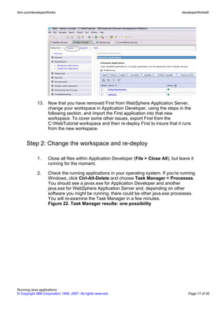ibm.com/developerWorks                                                                    developerWorks®




             13. Now that you have removed First from WebSphere Application Server,
                 change your workspace in Application Developer, using the steps in the
                 following section, and import the First application into that new
                 workspace. To cover some other issues, export First from the
                 C:WebTutorial workspace and then re-deploy First to insure that it runs
                 from the new workspace.


      Step 2: Change the workspace and re-deploy

             1.     Close all files within Application Developer (File > Close All), but leave it
                    running for the moment.

             2.     Check the running applications in your operating system. If you're running
                    Windows, click Ctrl-Alt-Delete and choose Task Manager > Processes.
                    You should see a javax.exe for Application Developer and another
                    java.exe for WebSphere Application Server and, depending on other
                    software you might be running, there could be other java.exe processes.
                    You will re-examine the Task Manager in a few minutes.
                    Figure 22. Task Manager results: one possibility




Running Java applications
© Copyright IBM Corporation 1994, 2007. All rights reserved.                                  Page 17 of 30
 
