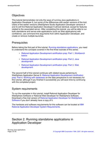 developerWorks®                                                                        ibm.com/developerWorks




     Objectives
     This tutorial demonstrates not only the ways of running Java applications in
     Application Developer 6, but some of the differences with earlier versions of the tool.
     Users of the earlier versions (WebSphere Studio Application Developer versions 4
     and 5) will find Rational Application Developer 6 almost identical, except for features
     related to the associated server. After completing this tutorial, you will be able to run
     both standalone and server-side applications (such as Web applications) with
     confidence, use command line arguments from within Application Developer, and
     create or remove multiple launches.


     Prerequisites
     Before taking the first part of this tutorial, Running standalone applications, you need
     to understand the concepts covered in the first three tutorials of this series:
                • Rational Application Development certification prep: Part 1, Workbench
                  basics
                • Rational Application Development certification prep: Part 2, Java
                  development
                • Rational Application Development certification prep: Part 3, Web
                  development

     The second half of this tutorial continues with related issues pertaining to
     WebSphere Application Server 6. Rational Application Development certification
     prep: Part 4, Working with databases on the data perspective is not necessary for
     this tutorial, although if you finished it successfully you will save time by continuing
     with the completed project.


     System requirements
     To run the examples in this tutorial, install Rational Application Developer for
     WebSphere Software or Rational Web Developer for WebSphere Software.
     Download a free trial version of Rational Application Developer for WebSphere
     Software if you don't already have a copy of it.

     The hardware and software requirements for this software can be located at IBM
     Rational Application Developer System Requirements.




     Section 2. Running standalone applications in
     Application Developer

Running Java applications
Page 2 of 30                                          © Copyright IBM Corporation 1994, 2007. All rights reserved.
 