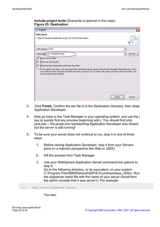 developerWorks®                                                                          ibm.com/developerWorks



                   Include project build (Overwrite is optional in this case).
                   Figure 25. Destination




            3.     Click Finish. Confirm the ear file is in the Destination directory, then close
                   Application Developer.

            4.     Now go back to the Task Manager in your operating system, and use the j
                   key to quickly find any process beginning with j. You should find only
                   java.exe -- the javaw.exe representing Application Developer was closed,
                   but the server is still running!

            5.     To be sure your server does not continue to run, stop it in one of three
                   ways:

                     1.     Before closing Application Developer, stop it from your Servers
                            pane (in a relevant perspective like Web or J2EE)

                     2.     Kill the process from Task Manager

                     3.     Use your WebSphere Application Server command line options to
                            stop it:
                            Go to the following directory, or its equivalent, on your system:
                            C:Program FilesIBMRationalSDP6.0runtimesbase_v6bin. Run
                            the stopserver batch file with the name of your server (recall from
                            the admin console that it was server1). For example:

       C:. . .base_v6bin>stopServer server1


                            You see:


Running Java applications
Page 20 of 30                                           © Copyright IBM Corporation 1994, 2007. All rights reserved.
 