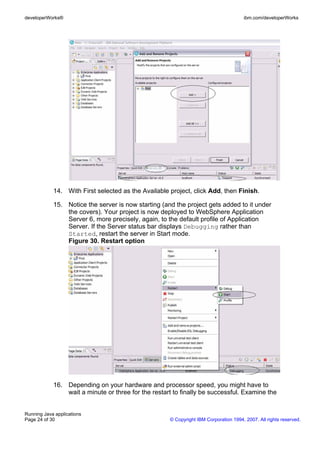 developerWorks®                                                                       ibm.com/developerWorks




            14. With First selected as the Available project, click Add, then Finish.

            15. Notice the server is now starting (and the project gets added to it under
                the covers). Your project is now deployed to WebSphere Application
                Server 6, more precisely, again, to the default profile of Application
                Server. If the Server status bar displays Debugging rather than
                Started, restart the server in Start mode.
                Figure 30. Restart option




            16. Depending on your hardware and processor speed, you might have to
                wait a minute or three for the restart to finally be successful. Examine the


Running Java applications
Page 24 of 30                                        © Copyright IBM Corporation 1994, 2007. All rights reserved.
 