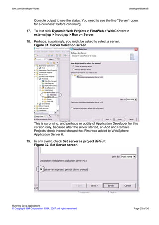 ibm.com/developerWorks                                                                  developerWorks®



                    Console output to see the status. You need to see the line "Server1 open
                    for e-business" before continuing.

             17. To test click Dynamic Web Projects > FirstWeb > WebContent >
                 externaljsp > Input.jsp > Run on Server.

             18. Perhaps, surprisingly, you might be asked to select a server.
                 Figure 31. Server Selection screen




                    This is surprising, and perhaps an oddity of Application Developer for this
                    version only, because after the server started, an Add and Remove
                    Projects check indeed showed that First was added to WebSphere
                    Application Server 6.

             19. In any event, check Set server as project default.
                 Figure 32. Set Server screen




Running Java applications
© Copyright IBM Corporation 1994, 2007. All rights reserved.                                Page 25 of 30
 
