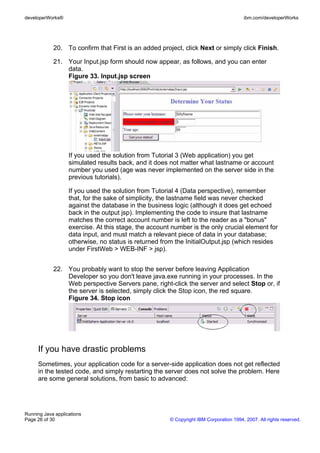 developerWorks®                                                                         ibm.com/developerWorks




            20. To confirm that First is an added project, click Next or simply click Finish.

            21. Your Input.jsp form should now appear, as follows, and you can enter
                data.
                Figure 33. Input.jsp screen




                   If you used the solution from Tutorial 3 (Web application) you get
                   simulated results back, and it does not matter what lastname or account
                   number you used (age was never implemented on the server side in the
                   previous tutorials).

                   If you used the solution from Tutorial 4 (Data perspective), remember
                   that, for the sake of simplicity, the lastname field was never checked
                   against the database in the business logic (although it does get echoed
                   back in the output jsp). Implementing the code to insure that lastname
                   matches the correct account number is left to the reader as a "bonus"
                   exercise. At this stage, the account number is the only crucial element for
                   data input, and must match a relevant piece of data in your database;
                   otherwise, no status is returned from the InitialOutput.jsp (which resides
                   under FirstWeb > WEB-INF > jsp).


            22. You probably want to stop the server before leaving Application
                Developer so you don't leave java.exe running in your processes. In the
                Web perspective Servers pane, right-click the server and select Stop or, if
                the server is selected, simply click the Stop icon, the red square.
                Figure 34. Stop icon




     If you have drastic problems
     Sometimes, your application code for a server-side application does not get reflected
     in the tested code, and simply restarting the server does not solve the problem. Here
     are some general solutions, from basic to advanced:




Running Java applications
Page 26 of 30                                          © Copyright IBM Corporation 1994, 2007. All rights reserved.
 